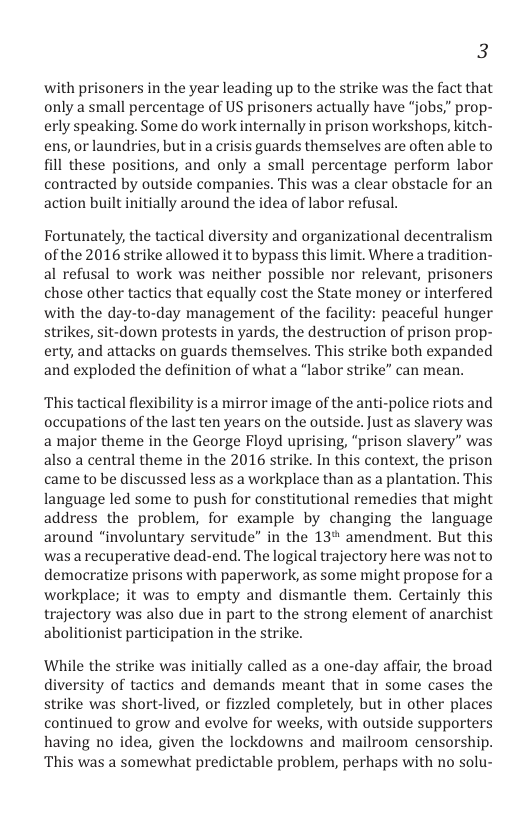 3  with prisoners in the year leading up to the strike was the fact that only a small percentage of US prisoners actually have “jobs,” prop- erly speaking. Some do work internally in prison workshops, kitch- ens, or laundries, but in a crisis guards themselves are often able to fill these positions, and only a small percentage perform labor contracted by outside companies. This was a clear obstacle for an action built initially around the idea of labor refusal.  Fortunately, the tactical diversity and organizational decentralism of the 2016 strike allowed it to bypass this limit. Where a tradition- al refusal to work was neither possible nor relevant, prisoners chose other tactics that equally cost the State money or interfered with the day-to-day management of the facility: peaceful hunger strikes, sit-down protests in yards, the destruction of prison prop- erty, and attacks on guards themselves. This strike both expanded and exploded the definition of what a “labor strike” can mean.  ‘This tactical flexibility is a mirror image of the anti-police riots and occupations of the last ten years on the outside. Just as slavery was a major theme in the George Floyd uprising, “prison slavery” was also a central theme in the 2016 strike. In this context, the prison came to be discussed less as a workplace than as a plantation. This language led some to push for constitutional remedies that might address the problem, for example by changing the language around “involuntary servitude” in the 13* amendment. But this was arecuperative dead-end. The logical trajectory here was not to democratize prisons with paperwork, as some might propose for a workplace; it was to empty and dismantle them. Certainly this trajectory was also due in part to the strong element of anarchist abolitionist participation in the strike.  While the strike was initially called as a one-day affair, the broad diversity of tactics and demands meant that in some cases the strike was short-lived, or fizzled completely, but in other places continued to grow and evolve for weeks, with outside supporters having no idea, given the lockdowns and mailroom censorship. ‘This was a somewhat predictable problem, perhaps with no solu- 
